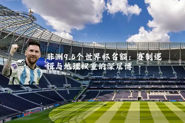 非洲9.5个世界杯名额：赛制逻辑与地理权重的深层博弈