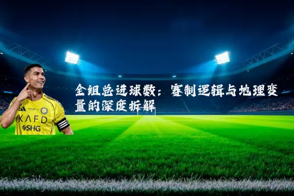 全组总进球数：赛制逻辑与地理变量的深度拆解