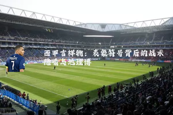 西甲吉祥物:表象符号背后的战术隐喻与地理博弈