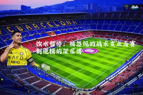 饮水暂停：被忽视的战术支点与赛制逻辑的深层博弈